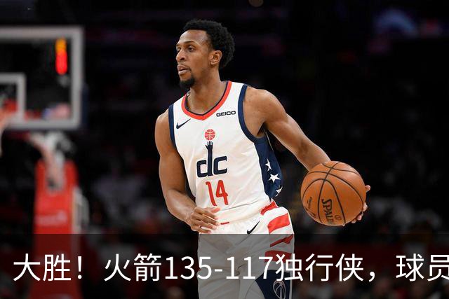 大胜！火箭135-117独行侠，球员评分：3人满分，3人及格，2人低迷