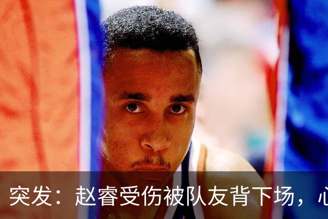 突发：赵睿受伤被队友背下场，心里一凉的不只是李楠，还有郭士强
